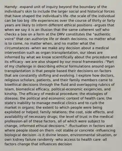 Hamdy: -expand unit of inquiry beyond the boundary of the individual's skin to include the larger social and historical forces that have shaped the individual's life -the scale of the individual can be too big -life experiences over the course of thirty or forty years are likely to inform different ethical positions -argues that when we say it is an illusion that the same coherent self who checks a box on a form at the DMV constitutes the "authentic voice" that can authorize life or death decisions, no matter what is to come, no matter when, and no matter what the circumstances -when we make any decision about a medical intervention such as organ transplantation, our ideas are informed by what we know scientifically about the procedure and its efficacy -we are also shaped by our moral frameworks -"Part of my challenge in describing ethical formulations around organ transplantation is that people based their decisions on factors that are constantly shifting and evolving. I explore how doctors, religious scholars, patients, and their family members came to bioethical decisions through the fluid and overlapping rubrics of Islam, biomedical efficacy, political-economic exigencies, and kinship. The efficacy of medical procedure; the etiologies of disease; the political and economic context of health care; the state's inability to manage medical clinics and to curb the market in organs; the extent to which people were being exploited or helped; family relations; the cost, side effects, and availability of necessary drugs; the level of trust in the medical profession-all of these factors, all of which were subject to change, informed ethical decisions." -fluctuation in factors and where people stood on them -not stable or concrete -influencing biological decision -is it divine lesson, environmental situation, or own kidney failure randomly -who access to health care -all factors change that influences decision