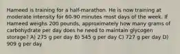 Hameed is training for a half-marathon. He is now training at moderate intensity for 60-90 minutes most days of the week. If Hameed weighs 200 pounds, approximately how many grams of carbohydrate per day does he need to maintain glycogen storage? A) 275 g per day B) 545 g per day C) 727 g per day D) 909 g per day