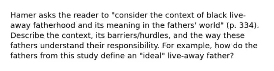 Hamer asks the reader to "consider the context of black live-away fatherhood and its meaning in the fathers' world" (p. 334). Describe the context, its barriers/hurdles, and the way these fathers understand their responsibility. For example, how do the fathers from this study define an "ideal" live-away father?