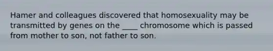 Hamer and colleagues discovered that homosexuality may be transmitted by genes on the ____ chromosome which is passed from mother to son, not father to son.