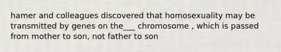 hamer and colleagues discovered that homosexuality may be transmitted by genes on the___ chromosome , which is passed from mother to son, not father to son