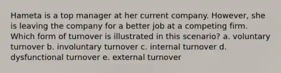 Hameta is a top manager at her current company. However, she is leaving the company for a better job at a competing firm. Which form of turnover is illustrated in this scenario? a. voluntary turnover b. involuntary turnover c. internal turnover d. dysfunctional turnover e. external turnover