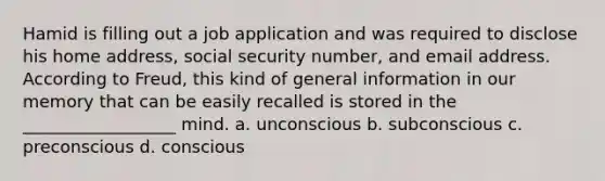 Hamid is filling out a job application and was required to disclose his home address, social security number, and email address. According to Freud, this kind of general information in our memory that can be easily recalled is stored in the __________________ mind. a. unconscious b. subconscious c. preconscious d. conscious