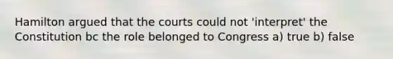 Hamilton argued that the courts could not 'interpret' the Constitution bc the role belonged to Congress a) true b) false