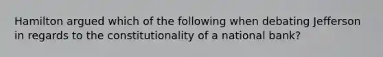 Hamilton argued which of the following when debating Jefferson in regards to the constitutionality of a national bank?