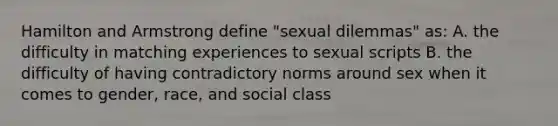 Hamilton and Armstrong define "sexual dilemmas" as: A. the difficulty in matching experiences to sexual scripts B. the difficulty of having contradictory norms around sex when it comes to gender, race, and social class