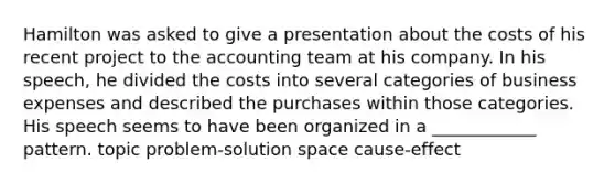 Hamilton was asked to give a presentation about the costs of his recent project to the accounting team at his company. In his speech, he divided the costs into several categories of business expenses and described the purchases within those categories. His speech seems to have been organized in a ____________ pattern. topic problem-solution space cause-effect