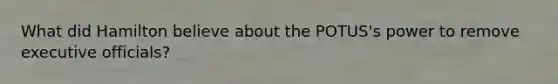 What did Hamilton believe about the POTUS's power to remove executive officials?