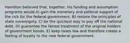 Hamilton believed that, together, his funding and assumption programs would A) gain the monetary and political support of the rich for the federal government. B) restore the principles of state sovereignty. C) be the quickest way to pay off the national debt. D) guarantee the fairest treatment of the original holders of government bonds. E) keep taxes low and therefore create a feeling of loyalty to the new federal government.