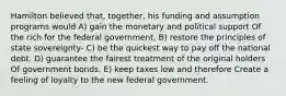 Hamilton believed that, together, his funding and assumption programs would A) gain the monetary and political support Of the rich for the federal government, B) restore the principles of state sovereignty- C) be the quickest way to pay off the national debt. D) guarantee the fairest treatment of the original holders Of government bonds. E) keep taxes low and therefore Create a feeling of loyalty to the new federal government.