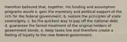 Hamilton believed that, together, his funding and assumption programs would a. gain the monetary and political support of the rich for the federal government. b. restore the principles of state sovereignty. c. be the quickest way to pay off the national debt. d. guarantee the fairest treatment of the original holders of government bonds. e. keep taxes low and therefore create a feeling of loyalty to the new federal government.