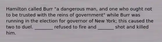 Hamilton called Burr "a dangerous man, and one who ought not to be trusted with the reins of government" while Burr was running in the election for governor of New York; this caused the two to duel. ________ refused to fire and _______ shot and killed him.