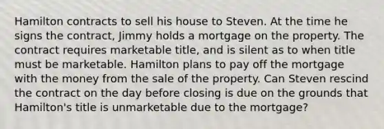 Hamilton contracts to sell his house to Steven. At the time he signs the contract, Jimmy holds a mortgage on the property. The contract requires marketable title, and is silent as to when title must be marketable. Hamilton plans to pay off the mortgage with the money from the sale of the property. Can Steven rescind the contract on the day before closing is due on the grounds that Hamilton's title is unmarketable due to the mortgage?