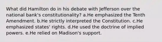 What did Hamilton do in his debate with Jefferson over the national bank's constitutionality? a.He emphasized the Tenth Amendment. b.He strictly interpreted the Constitution. c.He emphasized states' rights. d.He used the doctrine of implied powers. e.He relied on Madison's support.