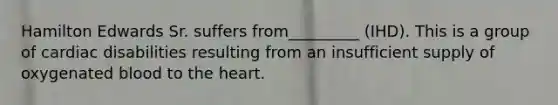 Hamilton Edwards Sr. suffers from_________ (IHD). This is a group of cardiac disabilities resulting from an insufficient supply of oxygenated blood to the heart.