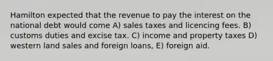 Hamilton expected that the revenue to pay the interest on the national debt would come A) sales taxes and licencing fees. B) customs duties and excise tax. C) income and property taxes D) western land sales and foreign loans, E) foreign aid.