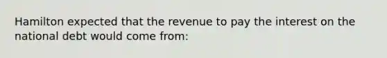 Hamilton expected that the revenue to pay the interest on the national debt would come from: