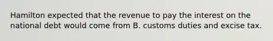 Hamilton expected that the revenue to pay the interest on the national debt would come from B. customs duties and excise tax.