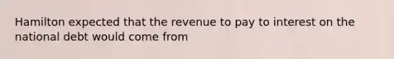 Hamilton expected that the revenue to pay to interest on the national debt would come from