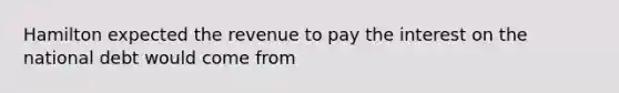 Hamilton expected the revenue to pay the interest on the national debt would come from