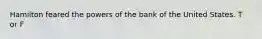 Hamilton feared the powers of the bank of the United States. T or F