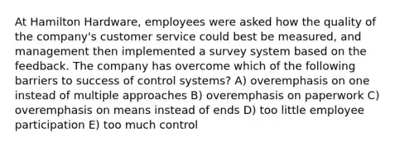 At Hamilton Hardware, employees were asked how the quality of the company's customer service could best be measured, and management then implemented a survey system based on the feedback. The company has overcome which of the following barriers to success of control systems? A) overemphasis on one instead of multiple approaches B) overemphasis on paperwork C) overemphasis on means instead of ends D) too little employee participation E) too much control