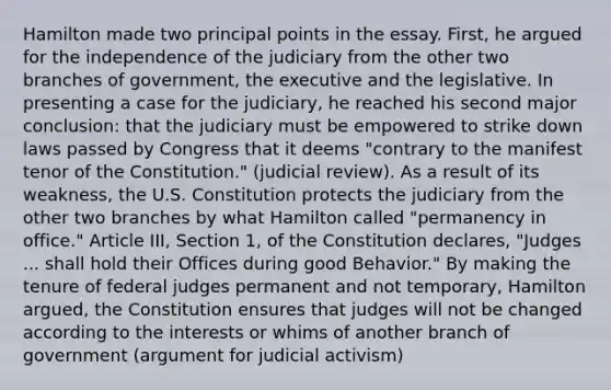 Hamilton made two principal points in the essay. First, he argued for the independence of the judiciary from the other two branches of government, the executive and the legislative. In presenting a case for the judiciary, he reached his second major conclusion: that the judiciary must be empowered to strike down laws passed by Congress that it deems "contrary to the manifest tenor of the Constitution." (judicial review). As a result of its weakness, the U.S. Constitution protects the judiciary from the other two branches by what Hamilton called "permanency in office." Article III, Section 1, of the Constitution declares, "Judges ... shall hold their Offices during good Behavior." By making the tenure of federal judges permanent and not temporary, Hamilton argued, the Constitution ensures that judges will not be changed according to the interests or whims of another branch of government (argument for judicial activism)