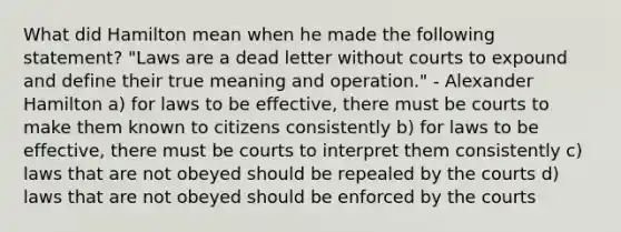 What did Hamilton mean when he made the following statement? "Laws are a dead letter without courts to expound and define their true meaning and operation." - Alexander Hamilton a) for laws to be effective, there must be courts to make them known to citizens consistently b) for laws to be effective, there must be courts to interpret them consistently c) laws that are not obeyed should be repealed by the courts d) laws that are not obeyed should be enforced by the courts