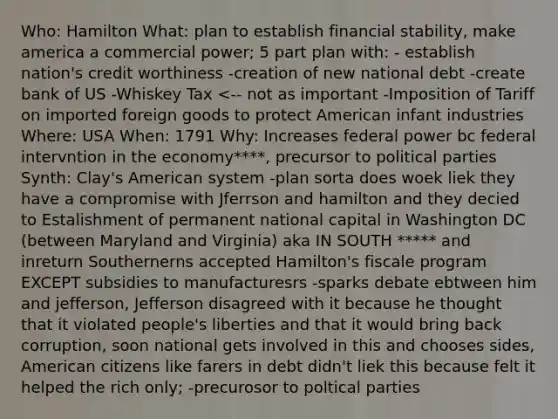 Who: Hamilton What: plan to establish financial stability, make america a commercial power; 5 part plan with: - establish nation's credit worthiness -creation of new national debt -create bank of US -Whiskey Tax <-- not as important -Imposition of Tariff on imported foreign goods to protect American infant industries Where: USA When: 1791 Why: Increases federal power bc federal intervntion in the economy****, precursor to political parties Synth: Clay's American system -plan sorta does woek liek they have a compromise with Jferrson and hamilton and they decied to Estalishment of permanent national capital in Washington DC (between Maryland and Virginia) aka IN SOUTH ***** and inreturn Southernerns accepted Hamilton's fiscale program EXCEPT subsidies to manufacturesrs -sparks debate ebtween him and jefferson, Jefferson disagreed with it because he thought that it violated people's liberties and that it would bring back corruption, soon national gets involved in this and chooses sides, American citizens like farers in debt didn't liek this because felt it helped the rich only; -precurosor to poltical parties