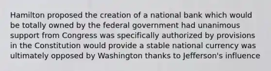 Hamilton proposed the creation of a national bank which would be totally owned by the federal government had unanimous support from Congress was specifically authorized by provisions in the Constitution would provide a stable national currency was ultimately opposed by Washington thanks to Jefferson's influence