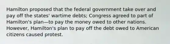 Hamilton proposed that the federal government take over and pay off the states' wartime debts; Congress agreed to part of Hamilton's plan—to pay the money owed to other nations. However, Hamilton's plan to pay off the debt owed to American citizens caused protest.