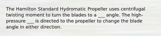 The Hamilton Standard Hydromatic Propeller uses centrifugal twisting moment to turn the blades to a ___ angle. The high-pressure ___ is directed to the propeller to change the blade angle in either direction.