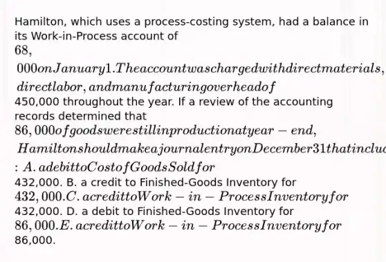 Hamilton, which uses a process-costing system, had a balance in its Work-in-Process account of 68,000 on January 1. The account was charged with direct materials, direct labor, and manufacturing overhead of450,000 throughout the year. If a review of the accounting records determined that 86,000 of goods were still in production at year-end, Hamilton should make a journal entry on December 31 that includes: A. a debit to Cost of Goods Sold for432,000. B. a credit to Finished-Goods Inventory for 432,000. C. a credit to Work-in-Process Inventory for432,000. D. a debit to Finished-Goods Inventory for 86,000. E. a credit to Work-in-Process Inventory for86,000.