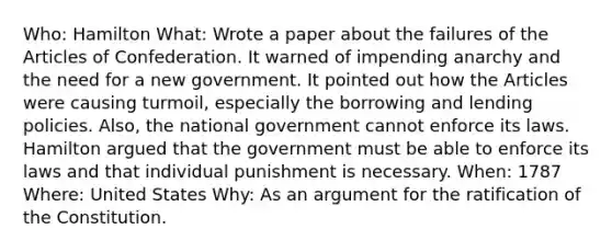 Who: Hamilton What: Wrote a paper about the failures of the Articles of Confederation. It warned of impending anarchy and the need for a new government. It pointed out how the Articles were causing turmoil, especially the borrowing and lending policies. Also, the national government cannot enforce its laws. Hamilton argued that the government must be able to enforce its laws and that individual punishment is necessary. When: 1787 Where: United States Why: As an argument for the ratification of the Constitution.