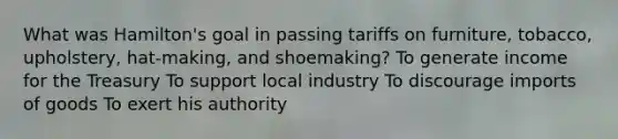 What was Hamilton's goal in passing tariffs on furniture, tobacco, upholstery, hat-making, and shoemaking? To generate income for the Treasury To support local industry To discourage imports of goods To exert his authority