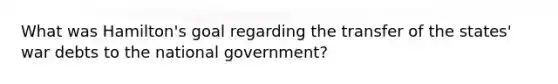 What was Hamilton's goal regarding the transfer of the states' war debts to the national government?