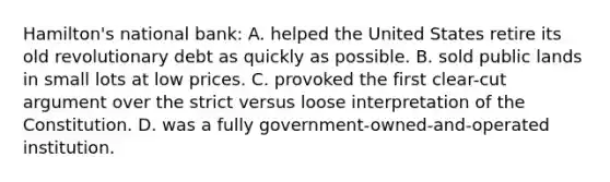 Hamilton's national bank: A. helped the United States retire its old revolutionary debt as quickly as possible. B. sold public lands in small lots at low prices. C. provoked the first clear-cut argument over the strict versus loose interpretation of the Constitution. D. was a fully government-owned-and-operated institution.