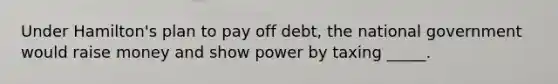 Under Hamilton's plan to pay off debt, the national government would raise money and show power by taxing _____.