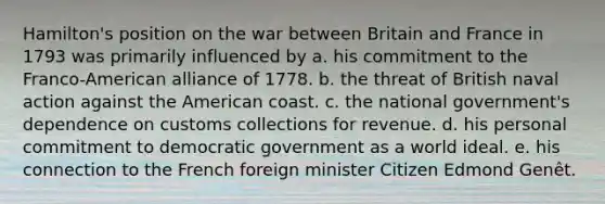 Hamilton's position on the war between Britain and France in 1793 was primarily influenced by a. his commitment to the Franco-American alliance of 1778. b. the threat of British naval action against the American coast. c. the national government's dependence on customs collections for revenue. d. his personal commitment to democratic government as a world ideal. e. his connection to the French foreign minister Citizen Edmond Genêt.