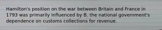 Hamilton's position on the war between Britain and France in 1793 was primarily influenced by B. the national government's dependence on customs collections for revenue.