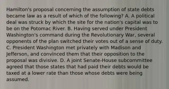 Hamilton's proposal concerning the assumption of state debts became law as a result of which of the following? A. A political deal was struck by which the site for the nation's capital was to be on the Potomac River. B. Having served under President Washington's command during the Revolutionary War, several opponents of the plan switched their votes out of a sense of duty. C. President Washington met privately with Madison and Jefferson, and convinced them that their opposition to the proposal was divisive. D. A joint Senate-House subcommittee agreed that those states that had paid their debts would be taxed at a lower rate than those whose debts were being assumed.