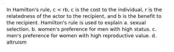 In Hamilton's rule, c < rb, c is the cost to the individual, r is the relatedness of the actor to the recipient, and b is the benefit to the recipient. Hamilton's rule is used to explain a. sexual selection. b. women's preference for men with high status. c. men's preference for women with high reproductive value. d. altruism