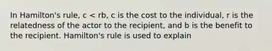 In Hamilton's rule, c < rb, c is the cost to the individual, r is the relatedness of the actor to the recipient, and b is the benefit to the recipient. Hamilton's rule is used to explain