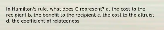 In Hamilton's rule, what does C represent? a. the cost to the recipient b. the benefit to the recipient c. the cost to the altruist d. the coefficient of relatedness