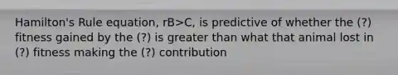 Hamilton's Rule equation, rB>C, is predictive of whether the (?) fitness gained by the (?) is greater than what that animal lost in (?) fitness making the (?) contribution