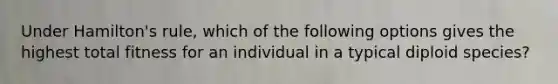 Under Hamilton's rule, which of the following options gives the highest total fitness for an individual in a typical diploid species?