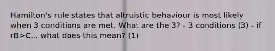 Hamilton's rule states that altruistic behaviour is most likely when 3 conditions are met. What are the 3? - 3 conditions (3) - if rB>C... what does this mean? (1)