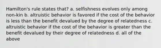 Hamilton's rule states that? a. selfishness evolves only among non-kin b. altruistic behavior is favored if the cost of the behavior is less than the benefit devalued by the degree of relatedness c. altruistic behavior if the cost of the behavior is greater than the benefit devalued by their degree of relatedness d. all of the above