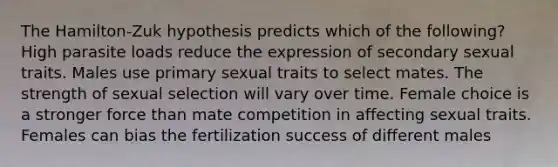 The Hamilton-Zuk hypothesis predicts which of the following? High parasite loads reduce the expression of secondary sexual traits. Males use primary sexual traits to select mates. The strength of sexual selection will vary over time. Female choice is a stronger force than mate competition in affecting sexual traits. Females can bias the fertilization success of different males