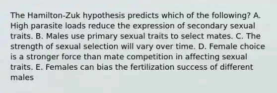 The Hamilton-Zuk hypothesis predicts which of the following? A. High parasite loads reduce the expression of secondary sexual traits. B. Males use primary sexual traits to select mates. C. The strength of sexual selection will vary over time. D. Female choice is a stronger force than mate competition in affecting sexual traits. E. Females can bias the fertilization success of different males